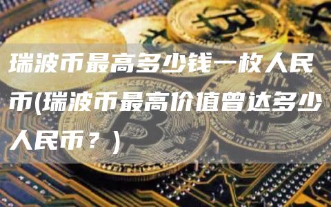瑞波币最高多少钱一枚人民币 - 瑞波币最高价值曾达多少人民币？